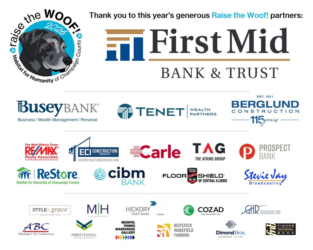 Raise the Woof! 2026 partners:

Top Dog: First Mid Bank & Trust

Leader of the Pack: Tenet Wealth Partners, Berglund Construction, Busey Bank

Best in Show: Matt Difanis Team :: Re/Max, ECI Construction Services, Carle Health, The Atkins Group, Prospect Bank, Champaign County ReStore, cibm Bank, Floor Shield of Central Illinois, Stevie Jay Broadcasting

Canine Citizen: Style and Grace, M | H, Hickory Point Bank, Cozad Asset Management, GHR Engineers and Associates, ABC Heating & Air Conditioning, First Federal Bank, Needful Things Warehouse Gallery, Reifsteck Wakefield Fanning, Dimond Bros, Fisher National Bank